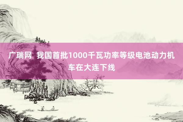 广瑞网  我国首批1000千瓦功率等级电池动力机车在大连下线