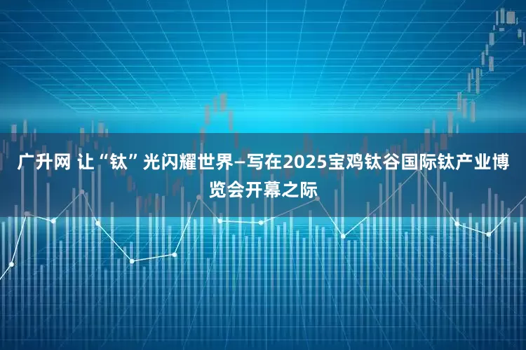 广升网 让“钛”光闪耀世界—写在2025宝鸡钛谷国际钛产业博览会开幕之际