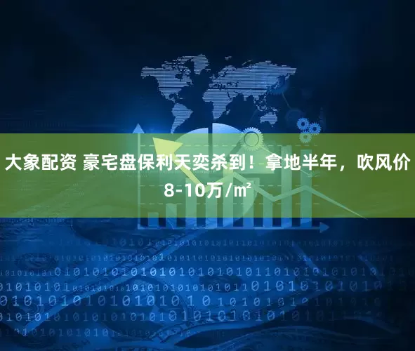 大象配资 豪宅盘保利天奕杀到！拿地半年，吹风价8-10万/㎡