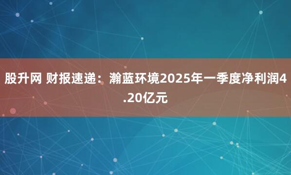 股升网 财报速递：瀚蓝环境2025年一季度净利润4.20亿元