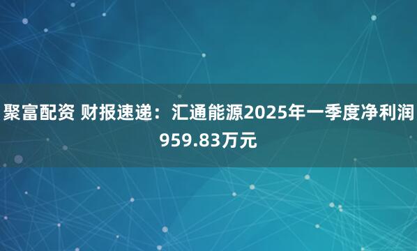 聚富配资 财报速递：汇通能源2025年一季度净利润959.83万元