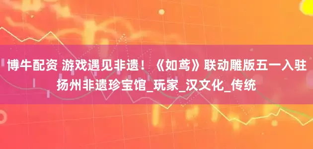 博牛配资 游戏遇见非遗！《如鸢》联动雕版五一入驻扬州非遗珍宝馆_玩家_汉文化_传统