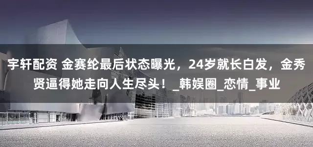 宇轩配资 金赛纶最后状态曝光，24岁就长白发，金秀贤逼得她走向人生尽头！_韩娱圈_恋情_事业