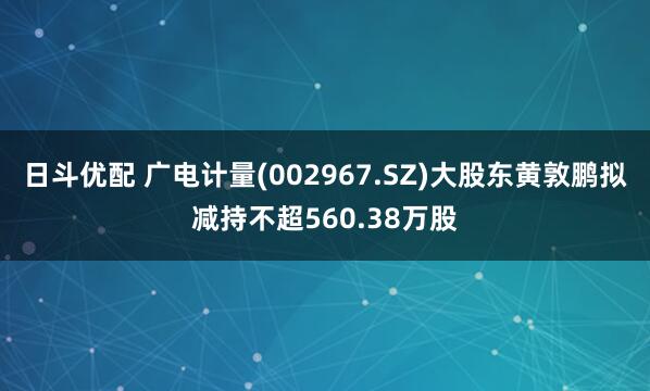 日斗优配 广电计量(002967.SZ)大股东黄敦鹏拟减持不超560.38万股