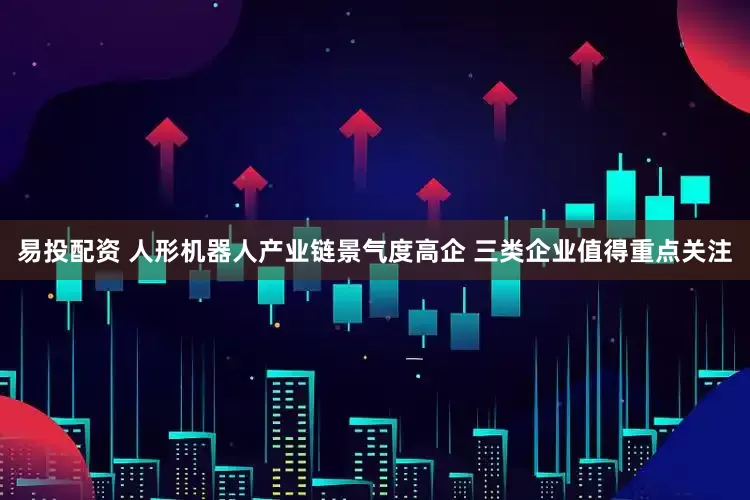易投配资 人形机器人产业链景气度高企 三类企业值得重点关注