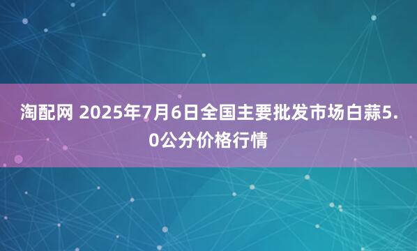 淘配网 2025年7月6日全国主要批发市场白蒜5.0公分价格行情