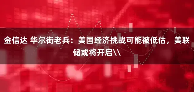 金信达 华尔街老兵：美国经济挑战可能被低估，美联储或将开启\