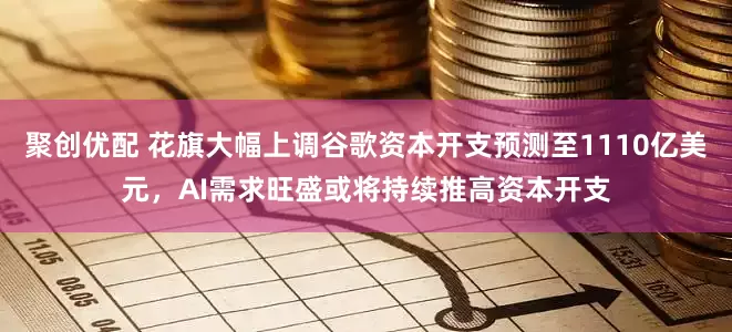 聚创优配 花旗大幅上调谷歌资本开支预测至1110亿美元，AI需求旺盛或将持续推高资本开支