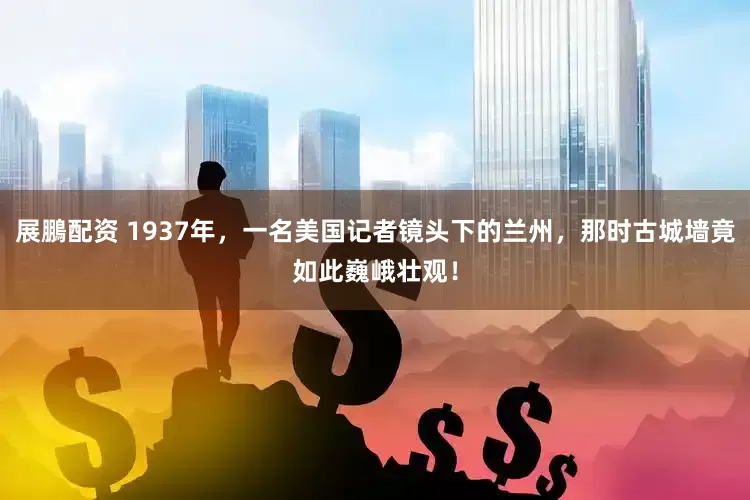 展鵬配资 1937年，一名美国记者镜头下的兰州，那时古城墙竟如此巍峨壮观！