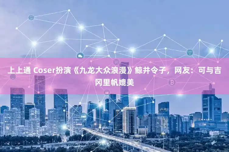 上上通 Coser扮演《九龙大众浪漫》鲸井令子，网友：可与吉冈里帆媲美